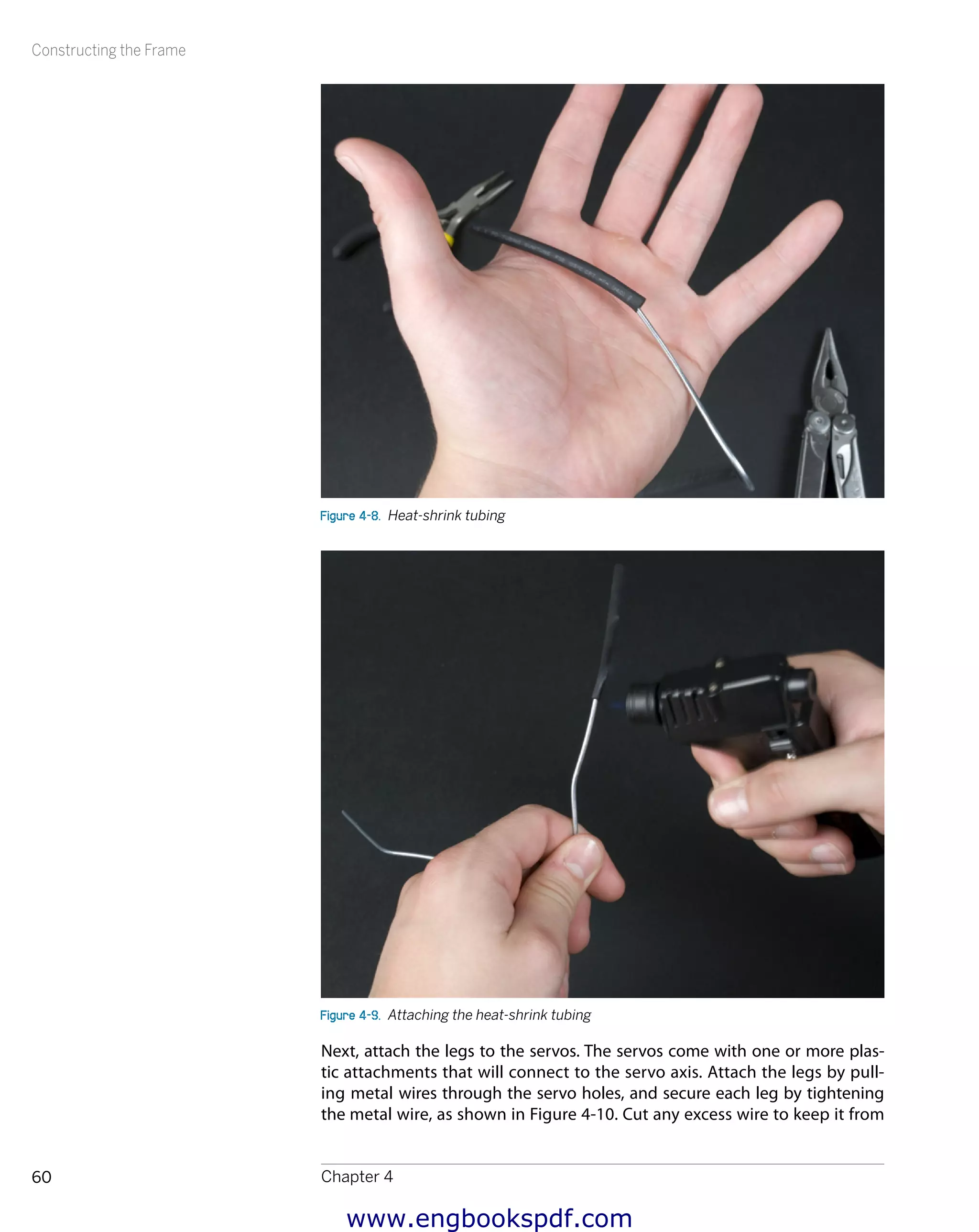 Constructing the Frame
Chapter 460
Figure 4-8.  Heat-shrink tubing
Figure 4-9.  Attaching the heat-shrink tubing
Next, attach the legs to the servos. The servos come with one or more plas-
tic attachments that will connect to the servo axis. Attach the legs by pull-
ing metal wires through the servo holes, and secure each leg by tightening
the metal wire, as shown in Figure 4-10. Cut any excess wire to keep it from
www.engbookspdf.com
 
