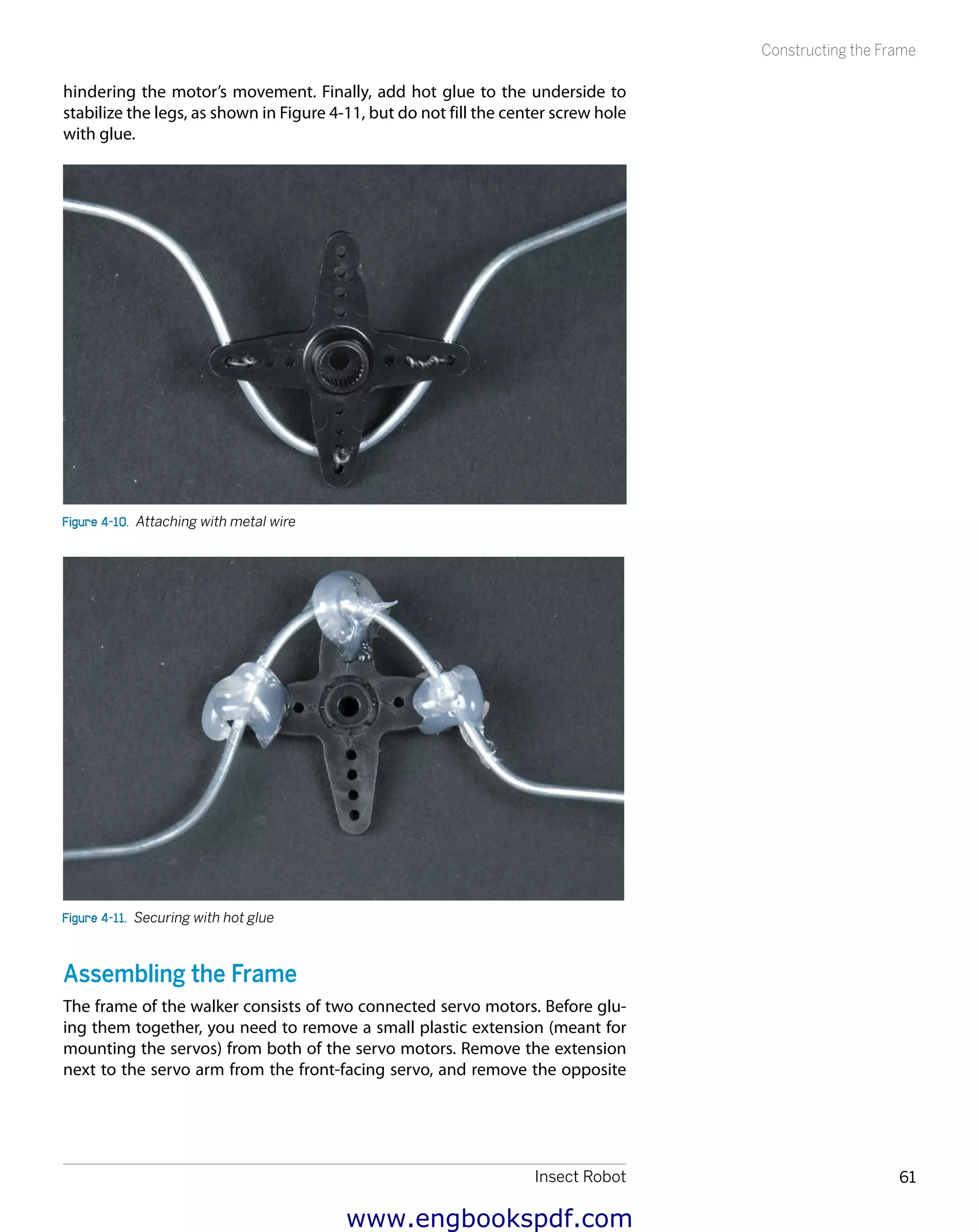 Insect Robot 61
Constructing the Frame
hindering the motor’s movement. Finally, add hot glue to the underside to
stabilize the legs, as shown in Figure 4-11, but do not fill the center screw hole
with glue.
Figure 4-10.  Attaching with metal wire
Figure 4-11.  Securing with hot glue
Assembling the Frame
The frame of the walker consists of two connected servo motors. Before glu-
ing them together, you need to remove a small plastic extension (meant for
mounting the servos) from both of the servo motors. Remove the extension
next to the servo arm from the front-facing servo, and remove the opposite
www.engbookspdf.com
 