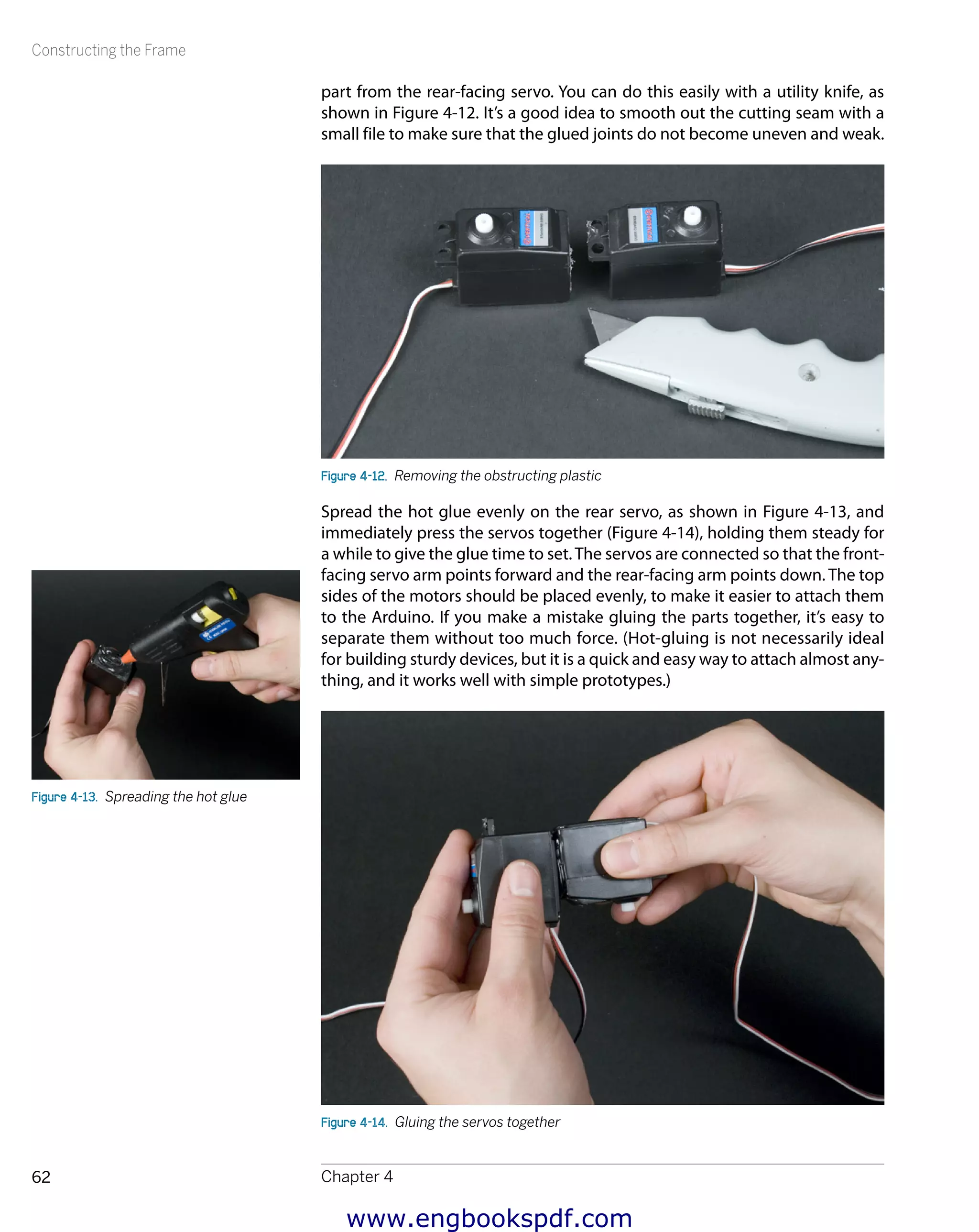 Constructing the Frame
Chapter 462
part from the rear-facing servo. You can do this easily with a utility knife, as
shown in Figure 4-12. It’s a good idea to smooth out the cutting seam with a
small file to make sure that the glued joints do not become uneven and weak.
Figure 4-12.  Removing the obstructing plastic
Spread the hot glue evenly on the rear servo, as shown in Figure 4-13, and
immediately press the servos together (Figure 4-14), holding them steady for
a while to give the glue time to set.The servos are connected so that the front-
facing servo arm points forward and the rear-facing arm points down. The top
sides of the motors should be placed evenly, to make it easier to attach them
to the Arduino. If you make a mistake gluing the parts together, it’s easy to
separate them without too much force. (Hot-gluing is not necessarily ideal
for building sturdy devices, but it is a quick and easy way to attach almost any-
thing, and it works well with simple prototypes.)
Figure 4-14.  Gluing the servos together
Figure 4-13.  Spreading the hot glue
www.engbookspdf.com
 