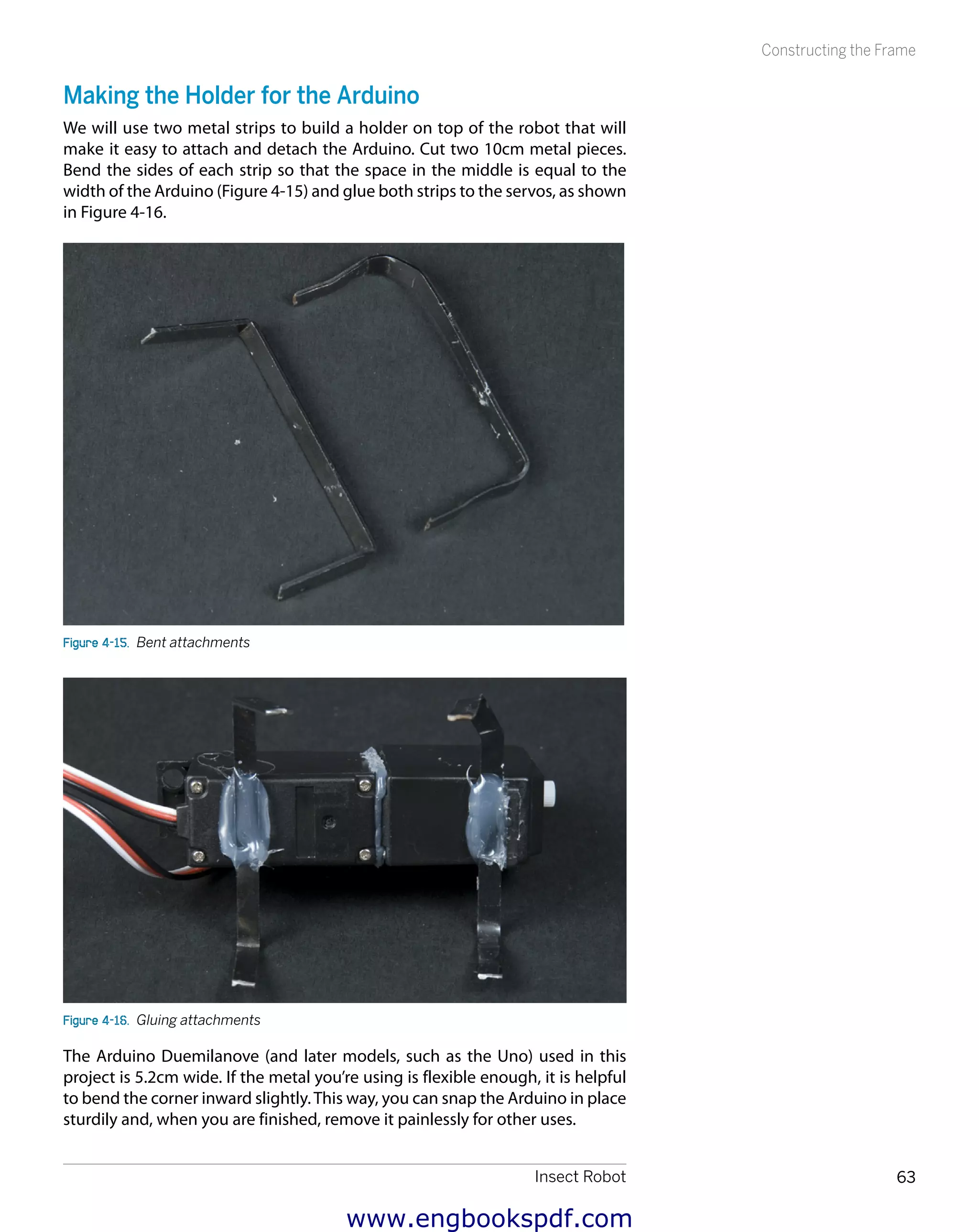Insect Robot 63
Constructing the Frame
Making the Holder for the Arduino
We will use two metal strips to build a holder on top of the robot that will
make it easy to attach and detach the Arduino. Cut two 10cm metal pieces.
Bend the sides of each strip so that the space in the middle is equal to the
width of the Arduino (Figure 4-15) and glue both strips to the servos, as shown
in Figure 4-16.
Figure 4-15.  Bent attachments
Figure 4-16.  Gluing attachments
The Arduino Duemilanove (and later models, such as the Uno) used in this
project is 5.2cm wide. If the metal you’re using is flexible enough, it is helpful
to bend the corner inward slightly.This way, you can snap the Arduino in place
sturdily and, when you are finished, remove it painlessly for other uses.
www.engbookspdf.com
 
