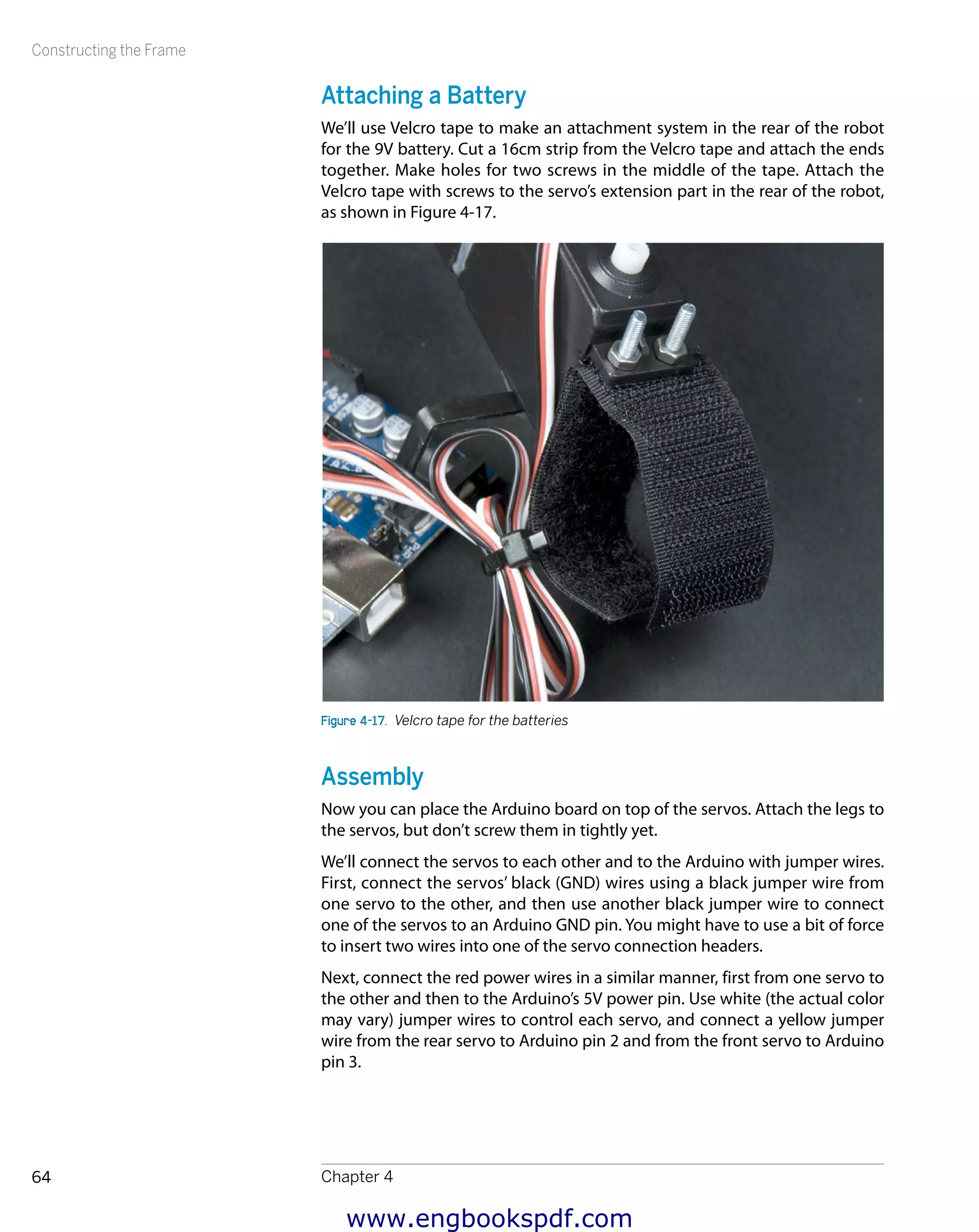 Constructing the Frame
Chapter 464
Attaching a Battery
We’ll use Velcro tape to make an attachment system in the rear of the robot
for the 9V battery. Cut a 16cm strip from the Velcro tape and attach the ends
together. Make holes for two screws in the middle of the tape. Attach the
Velcro tape with screws to the servo’s extension part in the rear of the robot,
as shown in Figure 4-17.
Figure 4-17.  Velcro tape for the batteries
Assembly
Now you can place the Arduino board on top of the servos. Attach the legs to
the servos, but don’t screw them in tightly yet.
We’ll connect the servos to each other and to the Arduino with jumper wires.
First, connect the servos’ black (GND) wires using a black jumper wire from
one servo to the other, and then use another black jumper wire to connect
one of the servos to an Arduino GND pin. You might have to use a bit of force
to insert two wires into one of the servo connection headers.
Next, connect the red power wires in a similar manner, first from one servo to
the other and then to the Arduino’s 5V power pin. Use white (the actual color
may vary) jumper wires to control each servo, and connect a yellow jumper
wire from the rear servo to Arduino pin 2 and from the front servo to Arduino
pin 3.
www.engbookspdf.com
 