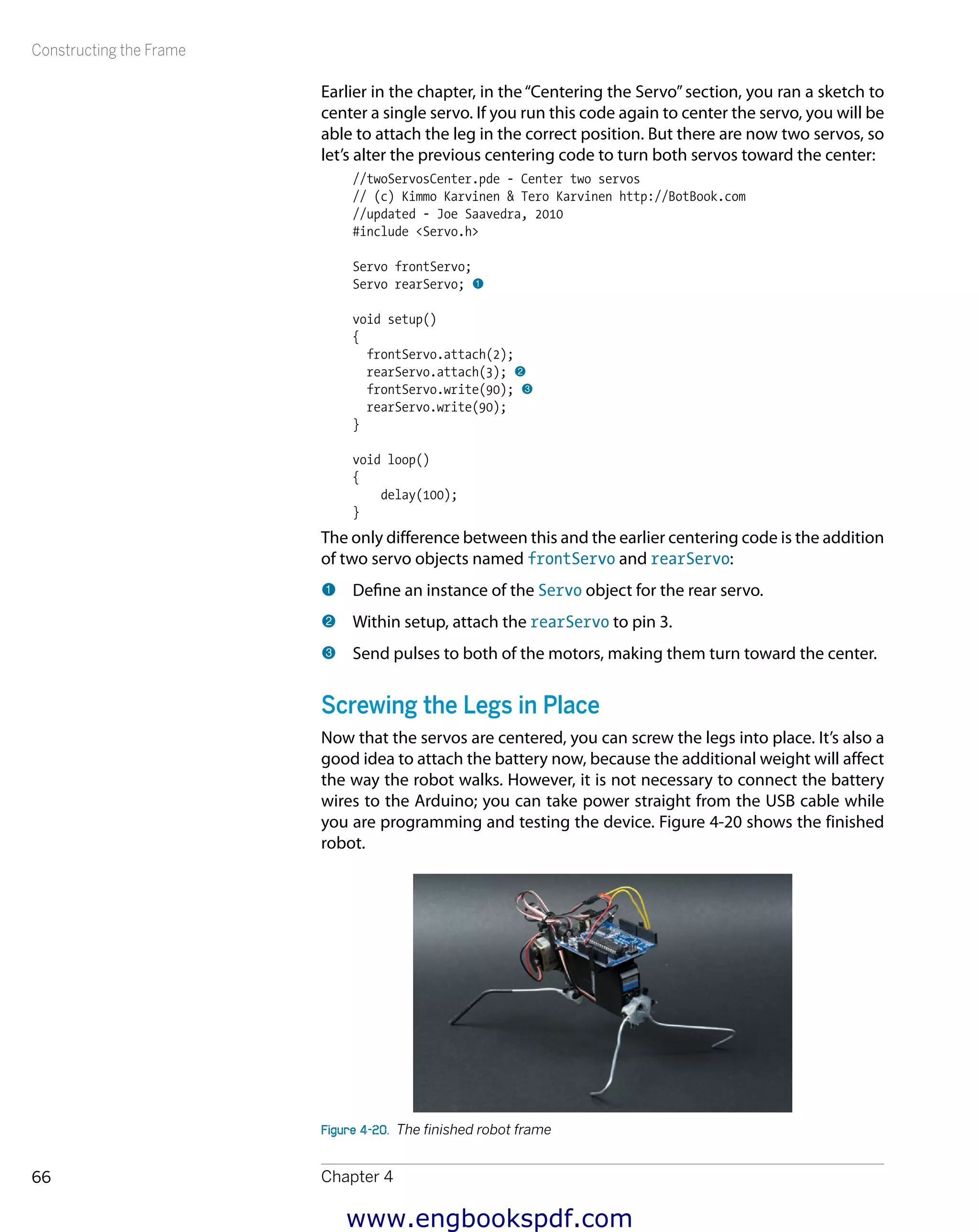 Constructing the Frame
Chapter 466
Earlier in the chapter, in the“Centering the Servo”section, you ran a sketch to
center a single servo. If you run this code again to center the servo, you will be
able to attach the leg in the correct position. But there are now two servos, so
let’s alter the previous centering code to turn both servos toward the center:
//twoServosCenter.pde - Center two servos
// (c) Kimmo Karvinen & Tero Karvinen http://BotBook.com
//updated - Joe Saavedra, 2010
#include <Servo.h>
Servo frontServo;
Servo rearServo; 1
void setup()
{
frontServo.attach(2);
rearServo.attach(3); 2
frontServo.write(90); 3
rearServo.write(90);
}
void loop()
{
delay(100);
}
The only difference between this and the earlier centering code is the addition
of two servo objects named frontServo and rearServo:
1 	Define an instance of the Servo object for the rear servo.
2 	Within setup, attach the rearServo to pin 3.
3 	Send pulses to both of the motors, making them turn toward the center.
Screwing the Legs in Place
Now that the servos are centered, you can screw the legs into place. It’s also a
good idea to attach the battery now, because the additional weight will affect
the way the robot walks. However, it is not necessary to connect the battery
wires to the Arduino; you can take power straight from the USB cable while
you are programming and testing the device. Figure 4-20 shows the finished
robot.
Figure 4-20.  The finished robot frame
www.engbookspdf.com
 
