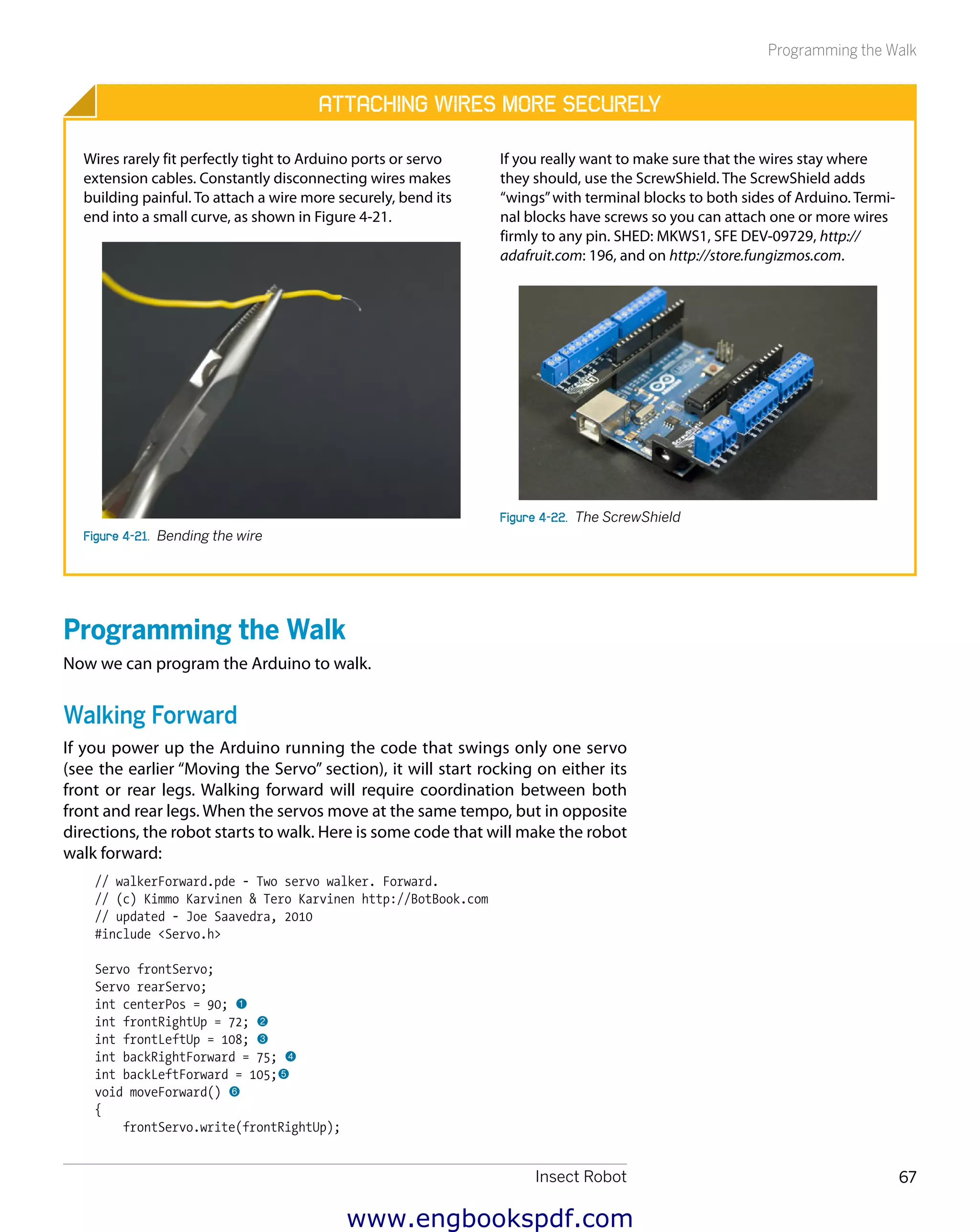 Insect Robot 67
Programming the Walk
Attaching Wires More Securely
Wires rarely fit perfectly tight to Arduino ports or servo
extension cables. Constantly disconnecting wires makes
building painful. To attach a wire more securely, bend its
end into a small curve, as shown in Figure 4-21.
Figure 4-21.  Bending the wire
If you really want to make sure that the wires stay where
they should, use the ScrewShield. The ScrewShield adds
“wings”with terminal blocks to both sides of Arduino. Termi-
nal blocks have screws so you can attach one or more wires
firmly to any pin. SHED: MKWS1, SFE DEV-09729, http://
adafruit.com: 196, and on http://store.fungizmos.com.
Figure 4-22.  The ScrewShield
Programming the Walk
Now we can program the Arduino to walk.
Walking Forward
If you power up the Arduino running the code that swings only one servo
(see the earlier “Moving the Servo” section), it will start rocking on either its
front or rear legs. Walking forward will require coordination between both
front and rear legs. When the servos move at the same tempo, but in opposite
directions, the robot starts to walk. Here is some code that will make the robot
walk forward:
// walkerForward.pde - Two servo walker. Forward.
// (c) Kimmo Karvinen & Tero Karvinen http://BotBook.com
// updated - Joe Saavedra, 2010
#include <Servo.h>
Servo frontServo;
Servo rearServo;
int centerPos = 90; 1
int frontRightUp = 72; 2
int frontLeftUp = 108; 3
int backRightForward = 75; 4
int backLeftForward = 105;5
void moveForward() 6
{
frontServo.write(frontRightUp);
www.engbookspdf.com
 