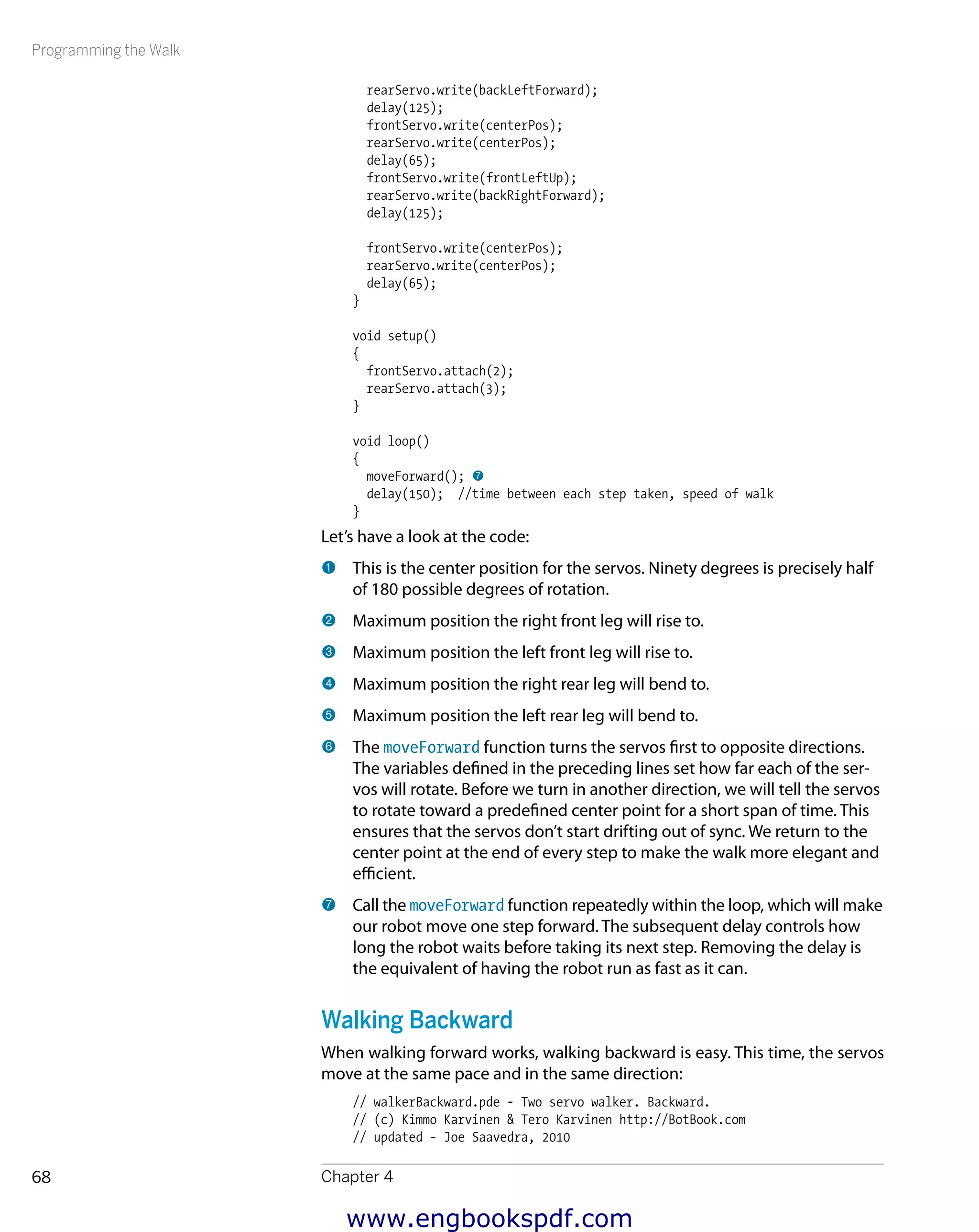Programming the Walk
Chapter 468
rearServo.write(backLeftForward);
delay(125);
frontServo.write(centerPos);
rearServo.write(centerPos);
delay(65);
frontServo.write(frontLeftUp);
rearServo.write(backRightForward);
delay(125);
frontServo.write(centerPos);
rearServo.write(centerPos);
delay(65);
}
void setup()
{
frontServo.attach(2);
rearServo.attach(3);
}
void loop()
{
moveForward(); 7
delay(150); //time between each step taken, speed of walk
}
Let’s have a look at the code:
1 	This is the center position for the servos. Ninety degrees is precisely half
of 180 possible degrees of rotation.
2 	Maximum position the right front leg will rise to.
3 	Maximum position the left front leg will rise to.
4 	Maximum position the right rear leg will bend to.
5 	Maximum position the left rear leg will bend to.
6 	The moveForward function turns the servos first to opposite directions.
The variables defined in the preceding lines set how far each of the ser-
vos will rotate. Before we turn in another direction, we will tell the servos
to rotate toward a predefined center point for a short span of time. This
ensures that the servos don’t start drifting out of sync. We return to the
center point at the end of every step to make the walk more elegant and
efficient.
7 	Call the moveForward function repeatedly within the loop, which will make
our robot move one step forward. The subsequent delay controls how
long the robot waits before taking its next step. Removing the delay is
the equivalent of having the robot run as fast as it can.
Walking Backward
When walking forward works, walking backward is easy. This time, the servos
move at the same pace and in the same direction:
// walkerBackward.pde - Two servo walker. Backward.
// (c) Kimmo Karvinen & Tero Karvinen http://BotBook.com
// updated - Joe Saavedra, 2010
www.engbookspdf.com
 