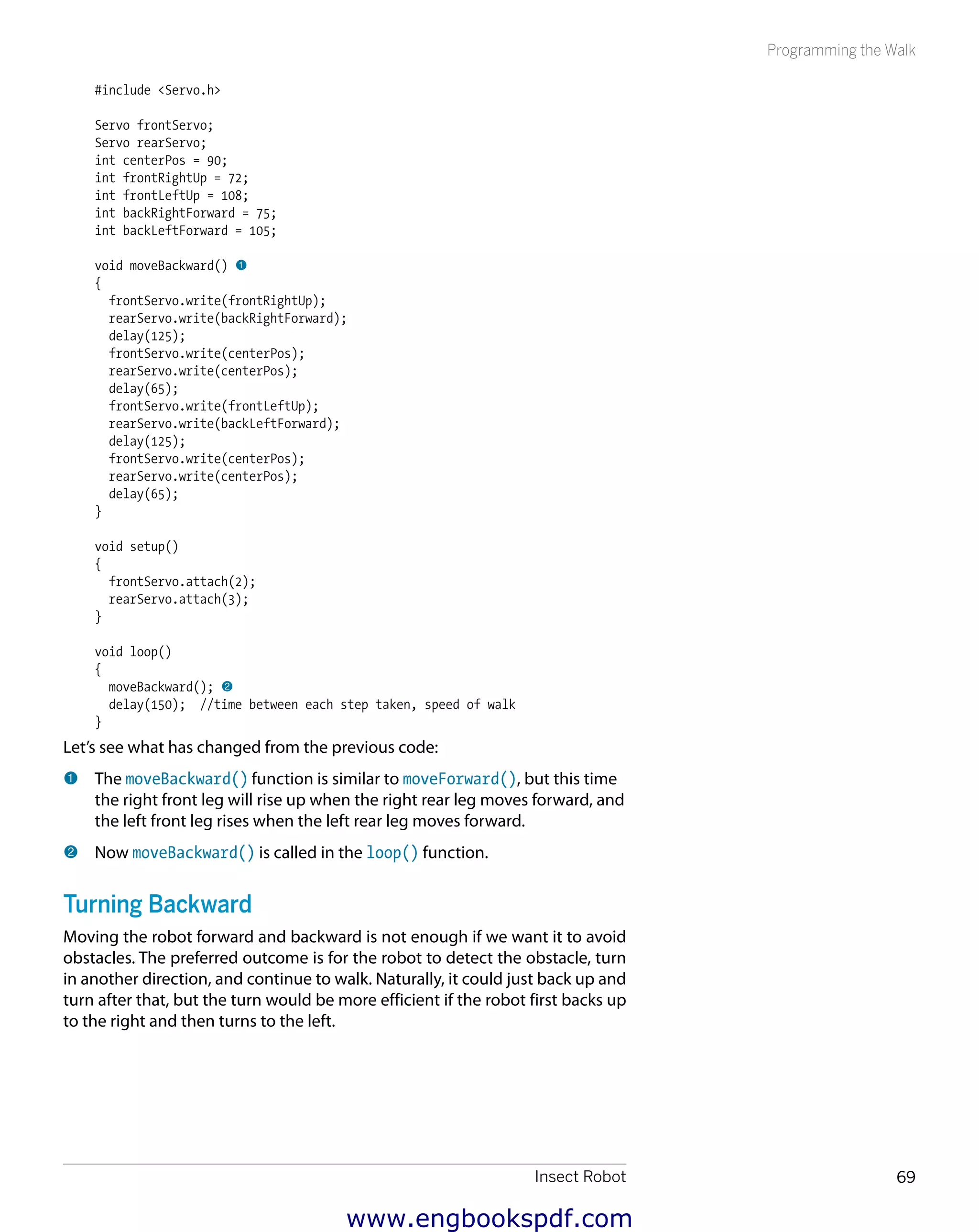 Insect Robot 69
Programming the Walk
#include <Servo.h>
Servo frontServo;
Servo rearServo;
int centerPos = 90;
int frontRightUp = 72;
int frontLeftUp = 108;
int backRightForward = 75;
int backLeftForward = 105;
void moveBackward() 1
{
frontServo.write(frontRightUp);
rearServo.write(backRightForward);
delay(125);
frontServo.write(centerPos);
rearServo.write(centerPos);
delay(65);
frontServo.write(frontLeftUp);
rearServo.write(backLeftForward);
delay(125);
frontServo.write(centerPos);
rearServo.write(centerPos);
delay(65);
}
void setup()
{
frontServo.attach(2);
rearServo.attach(3);
}
void loop()
{
moveBackward(); 2
delay(150); //time between each step taken, speed of walk
}
Let’s see what has changed from the previous code:
1 	The moveBackward() function is similar to moveForward(), but this time
the right front leg will rise up when the right rear leg moves forward, and
the left front leg rises when the left rear leg moves forward.
2 	Now moveBackward() is called in the loop() function.
Turning Backward
Moving the robot forward and backward is not enough if we want it to avoid
obstacles. The preferred outcome is for the robot to detect the obstacle, turn
in another direction, and continue to walk. Naturally, it could just back up and
turn after that, but the turn would be more efficient if the robot first backs up
to the right and then turns to the left.
www.engbookspdf.com
 