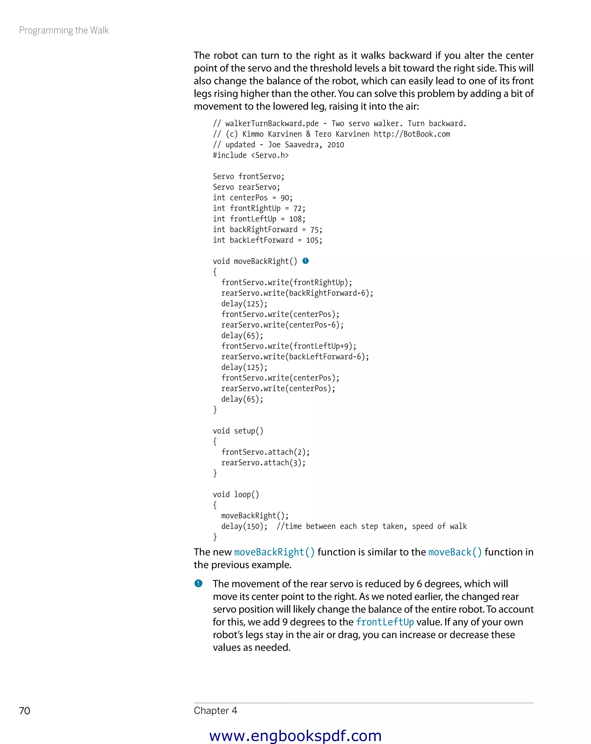 Programming the Walk
Chapter 470
The robot can turn to the right as it walks backward if you alter the center
point of the servo and the threshold levels a bit toward the right side. This will
also change the balance of the robot, which can easily lead to one of its front
legs rising higher than the other.You can solve this problem by adding a bit of
movement to the lowered leg, raising it into the air:
// walkerTurnBackward.pde - Two servo walker. Turn backward.
// (c) Kimmo Karvinen & Tero Karvinen http://BotBook.com
// updated - Joe Saavedra, 2010
#include <Servo.h>
Servo frontServo;
Servo rearServo;
int centerPos = 90;
int frontRightUp = 72;
int frontLeftUp = 108;
int backRightForward = 75;
int backLeftForward = 105;
void moveBackRight() 1
{
frontServo.write(frontRightUp);
rearServo.write(backRightForward-6);
delay(125);
frontServo.write(centerPos);
rearServo.write(centerPos-6);
delay(65);
frontServo.write(frontLeftUp+9);
rearServo.write(backLeftForward-6);
delay(125);
frontServo.write(centerPos);
rearServo.write(centerPos);
delay(65);
}
void setup()
{
frontServo.attach(2);
rearServo.attach(3);
}
void loop()
{
moveBackRight();
delay(150); //time between each step taken, speed of walk
}
The new moveBackRight() function is similar to the moveBack() function in
the previous example.
1 	The movement of the rear servo is reduced by 6 degrees, which will
move its center point to the right. As we noted earlier, the changed rear
servo position will likely change the balance of the entire robot.To account
for this, we add 9 degrees to the frontLeftUp value. If any of your own
robot’s legs stay in the air or drag, you can increase or decrease these
values as needed.
www.engbookspdf.com
 