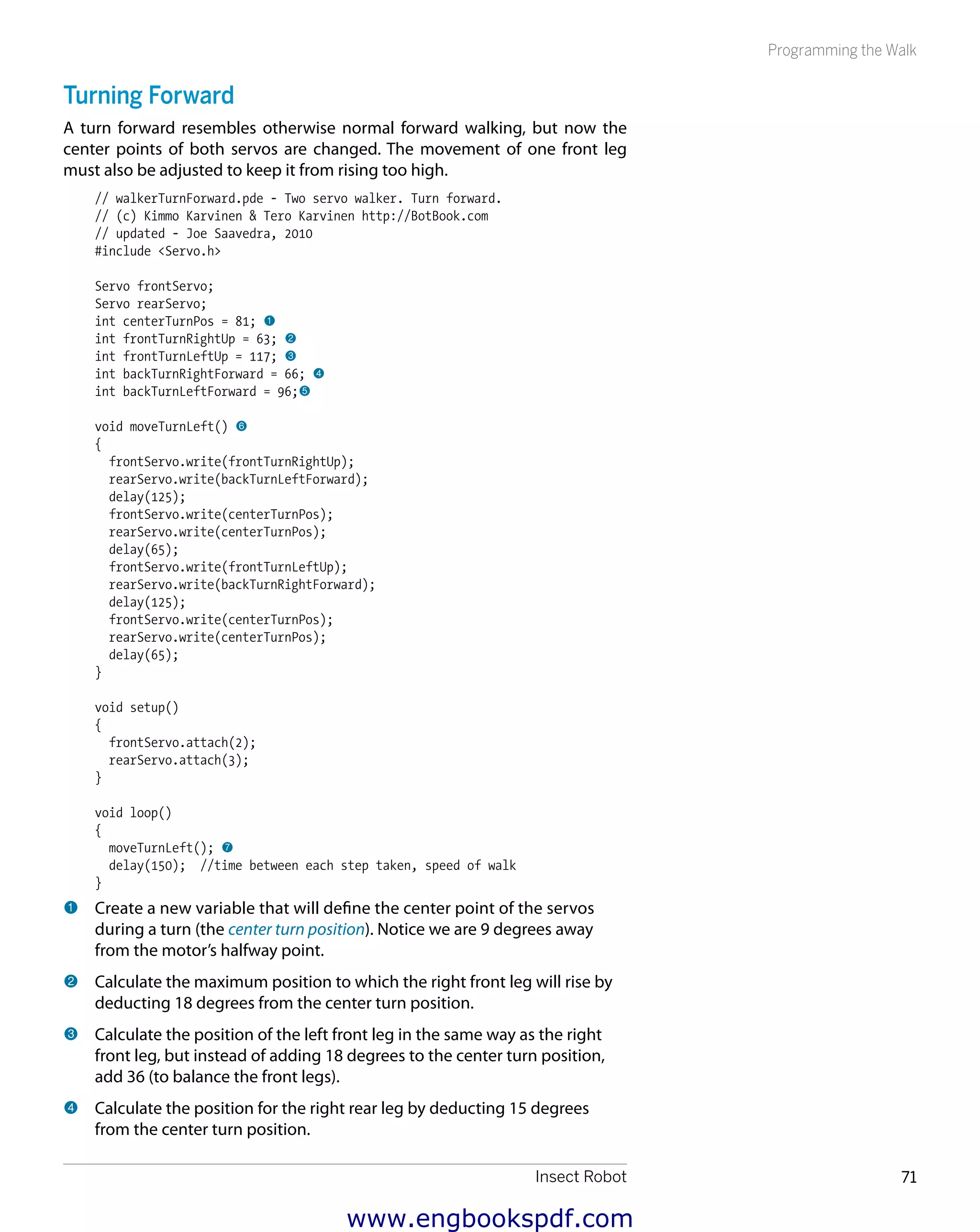 Insect Robot 71
Programming the Walk
Turning Forward
A turn forward resembles otherwise normal forward walking, but now the
center points of both servos are changed. The movement of one front leg
must also be adjusted to keep it from rising too high.
// walkerTurnForward.pde - Two servo walker. Turn forward.
// (c) Kimmo Karvinen & Tero Karvinen http://BotBook.com
// updated - Joe Saavedra, 2010
#include <Servo.h>
Servo frontServo;
Servo rearServo;
int centerTurnPos = 81; 1
int frontTurnRightUp = 63; 2
int frontTurnLeftUp = 117; 3
int backTurnRightForward = 66; 4
int backTurnLeftForward = 96;5
void moveTurnLeft() 6
{
frontServo.write(frontTurnRightUp);
rearServo.write(backTurnLeftForward);
delay(125);
frontServo.write(centerTurnPos);
rearServo.write(centerTurnPos);
delay(65);
frontServo.write(frontTurnLeftUp);
rearServo.write(backTurnRightForward);
delay(125);
frontServo.write(centerTurnPos);
rearServo.write(centerTurnPos);
delay(65);
}
void setup()
{
frontServo.attach(2);
rearServo.attach(3);
}
void loop()
{
moveTurnLeft(); 7
delay(150); //time between each step taken, speed of walk
}
1 	Create a new variable that will define the center point of the servos
during a turn (the center turn position). Notice we are 9 degrees away
from the motor’s halfway point.
2 	Calculate the maximum position to which the right front leg will rise by
deducting 18 degrees from the center turn position.
3 	Calculate the position of the left front leg in the same way as the right
front leg, but instead of adding 18 degrees to the center turn position,
add 36 (to balance the front legs).
4 	Calculate the position for the right rear leg by deducting 15 degrees
from the center turn position.
www.engbookspdf.com
 