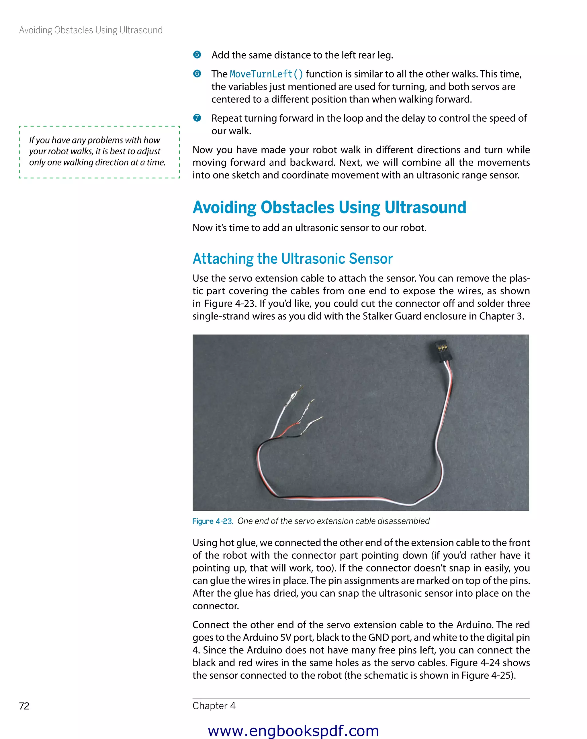 Avoiding Obstacles Using Ultrasound
Chapter 472
5 	Add the same distance to the left rear leg.
6 	The MoveTurnLeft() function is similar to all the other walks. This time,
the variables just mentioned are used for turning, and both servos are
centered to a different position than when walking forward.
7 	Repeat turning forward in the loop and the delay to control the speed of
our walk.
Now you have made your robot walk in different directions and turn while
moving forward and backward. Next, we will combine all the movements
into one sketch and coordinate movement with an ultrasonic range sensor.
Avoiding Obstacles Using Ultrasound
Now it’s time to add an ultrasonic sensor to our robot.
Attaching the Ultrasonic Sensor
Use the servo extension cable to attach the sensor. You can remove the plas-
tic part covering the cables from one end to expose the wires, as shown
in Figure 4-23. If you’d like, you could cut the connector off and solder three
single-strand wires as you did with the Stalker Guard enclosure in Chapter 3.
Figure 4-23.  One end of the servo extension cable disassembled
Using hot glue, we connected the other end of the extension cable to the front
of the robot with the connector part pointing down (if you’d rather have it
pointing up, that will work, too). If the connector doesn’t snap in easily, you
can glue the wires in place.The pin assignments are marked on top of the pins.
After the glue has dried, you can snap the ultrasonic sensor into place on the
connector.
Connect the other end of the servo extension cable to the Arduino. The red
goes to the Arduino 5V port, black to the GND port, and white to the digital pin
4. Since the Arduino does not have many free pins left, you can connect the
black and red wires in the same holes as the servo cables. Figure 4-24 shows
the sensor connected to the robot (the schematic is shown in Figure 4-25).
If you have any problems with how
your robot walks, it is best to adjust
only one walking direction at a time.
www.engbookspdf.com
 