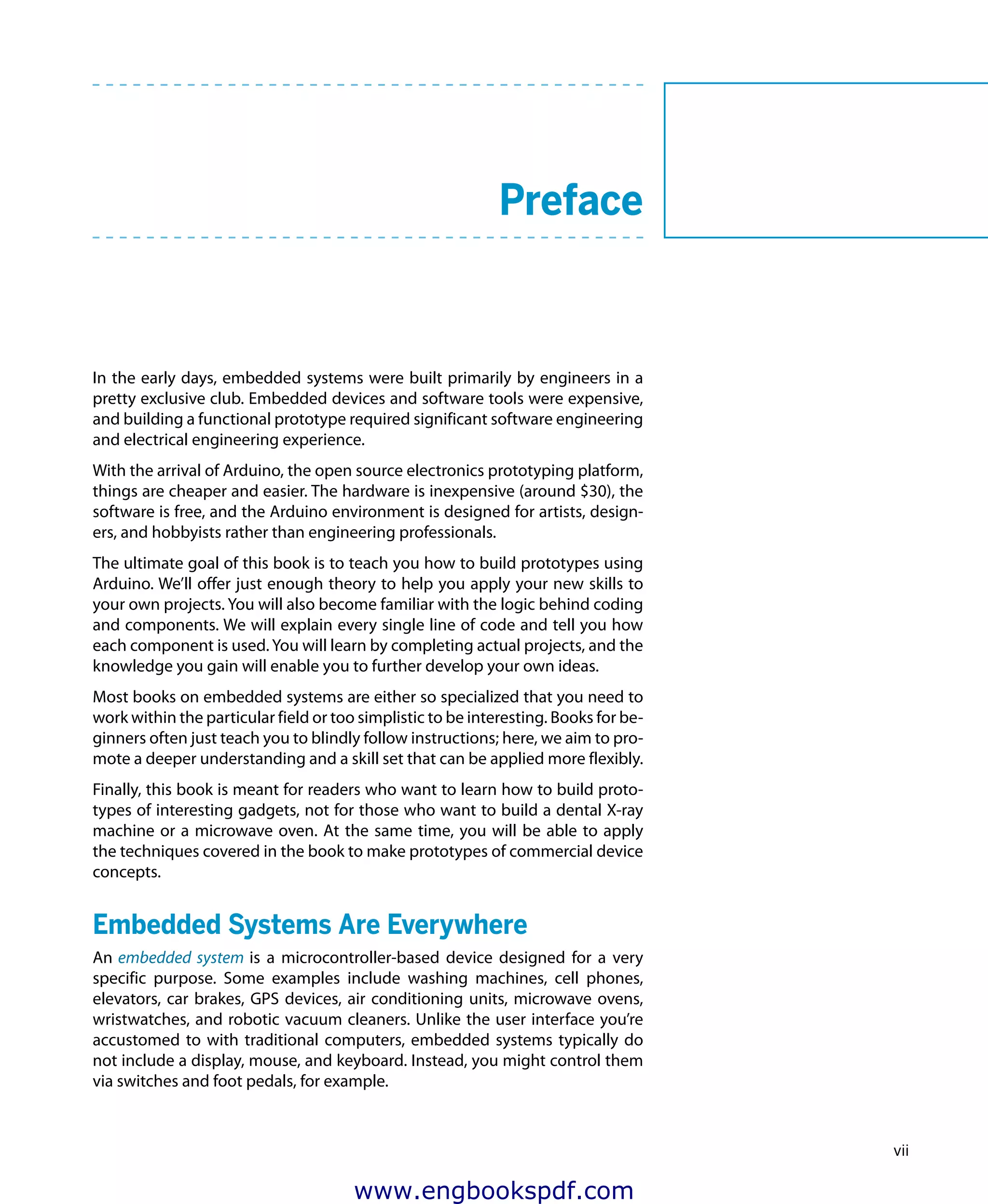vii
	 Preface
In the early days, embedded systems were built primarily by engineers in a
pretty exclusive club. Embedded devices and software tools were expensive,
and building a functional prototype required significant software engineering
and electrical engineering experience.
With the arrival of Arduino, the open source electronics prototyping platform,
things are cheaper and easier. The hardware is inexpensive (around $30), the
software is free, and the Arduino environment is designed for artists, design-
ers, and hobbyists rather than engineering professionals.
The ultimate goal of this book is to teach you how to build prototypes using
Arduino. We’ll offer just enough theory to help you apply your new skills to
your own projects. You will also become familiar with the logic behind coding
and components. We will explain every single line of code and tell you how
each component is used. You will learn by completing actual projects, and the
knowledge you gain will enable you to further develop your own ideas.
Most books on embedded systems are either so specialized that you need to
work within the particular field or too simplistic to be interesting. Books for be-
ginners often just teach you to blindly follow instructions; here, we aim to pro-
mote a deeper understanding and a skill set that can be applied more flexibly.
Finally, this book is meant for readers who want to learn how to build proto-
types of interesting gadgets, not for those who want to build a dental X-ray
machine or a microwave oven. At the same time, you will be able to apply
the techniques covered in the book to make prototypes of commercial device
concepts.
Embedded Systems Are Everywhere
An embedded system is a microcontroller-based device designed for a very
specific purpose. Some examples include washing machines, cell phones,
elevators, car brakes, GPS devices, air conditioning units, microwave ovens,
wristwatches, and robotic vacuum cleaners. Unlike the user interface you’re
accustomed to with traditional computers, embedded systems typically do
not include a display, mouse, and keyboard. Instead, you might control them
via switches and foot pedals, for example.
www.engbookspdf.com
 