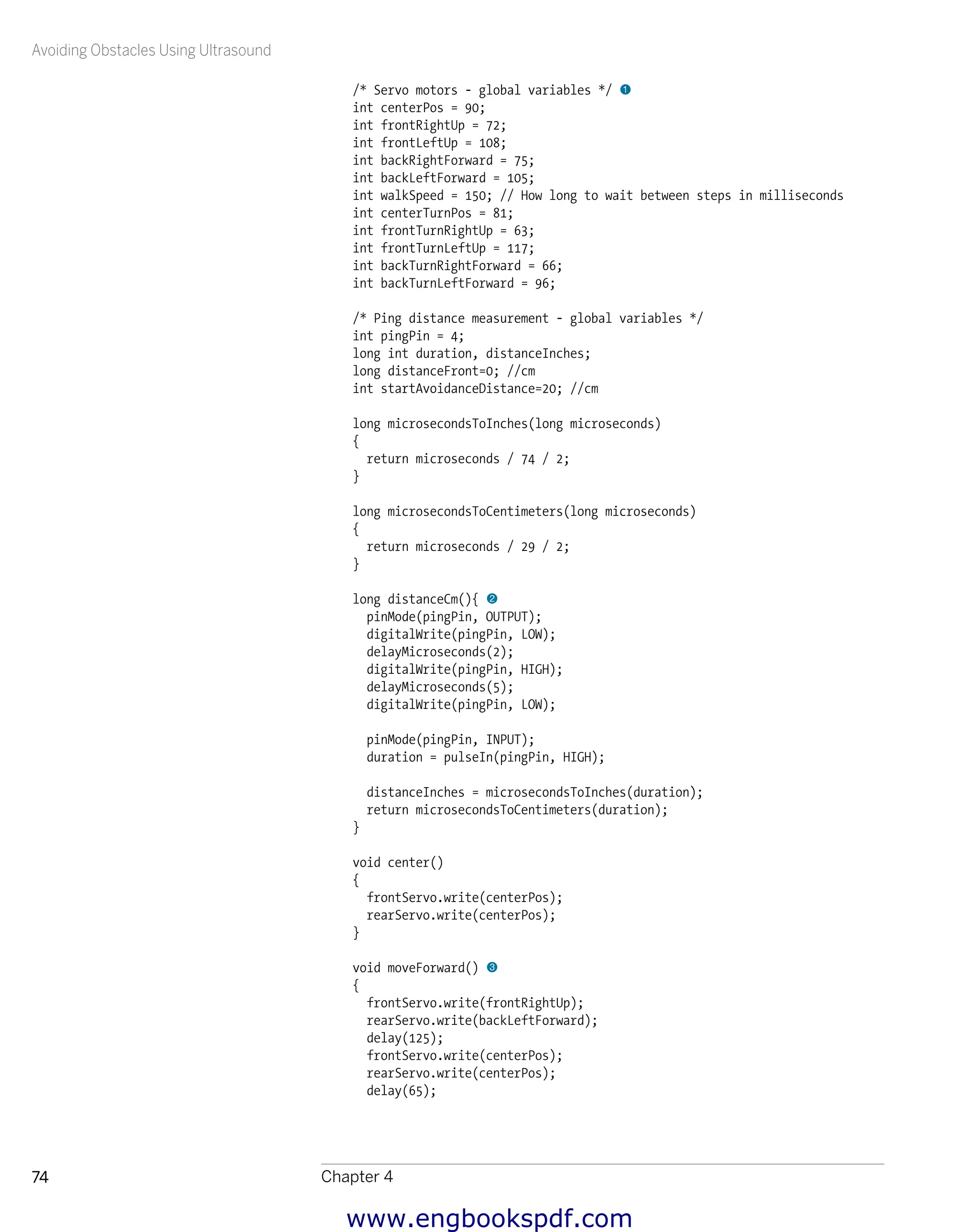 Avoiding Obstacles Using Ultrasound
Chapter 474
/* Servo motors - global variables */ 1
int centerPos = 90;
int frontRightUp = 72;
int frontLeftUp = 108;
int backRightForward = 75;
int backLeftForward = 105;
int walkSpeed = 150; // How long to wait between steps in milliseconds
int centerTurnPos = 81;
int frontTurnRightUp = 63;
int frontTurnLeftUp = 117;
int backTurnRightForward = 66;
int backTurnLeftForward = 96;
/* Ping distance measurement - global variables */
int pingPin = 4;
long int duration, distanceInches;
long distanceFront=0; //cm
int startAvoidanceDistance=20; //cm
long microsecondsToInches(long microseconds)
{
return microseconds / 74 / 2;
}
long microsecondsToCentimeters(long microseconds)
{
return microseconds / 29 / 2;
}
long distanceCm(){ 2
pinMode(pingPin, OUTPUT);
digitalWrite(pingPin, LOW);
delayMicroseconds(2);
digitalWrite(pingPin, HIGH);
delayMicroseconds(5);
digitalWrite(pingPin, LOW);
pinMode(pingPin, INPUT);
duration = pulseIn(pingPin, HIGH);
distanceInches = microsecondsToInches(duration);
return microsecondsToCentimeters(duration);
}
void center()
{
frontServo.write(centerPos);
rearServo.write(centerPos);
}
void moveForward() 3
{
frontServo.write(frontRightUp);
rearServo.write(backLeftForward);
delay(125);
frontServo.write(centerPos);
rearServo.write(centerPos);
delay(65);
www.engbookspdf.com
 