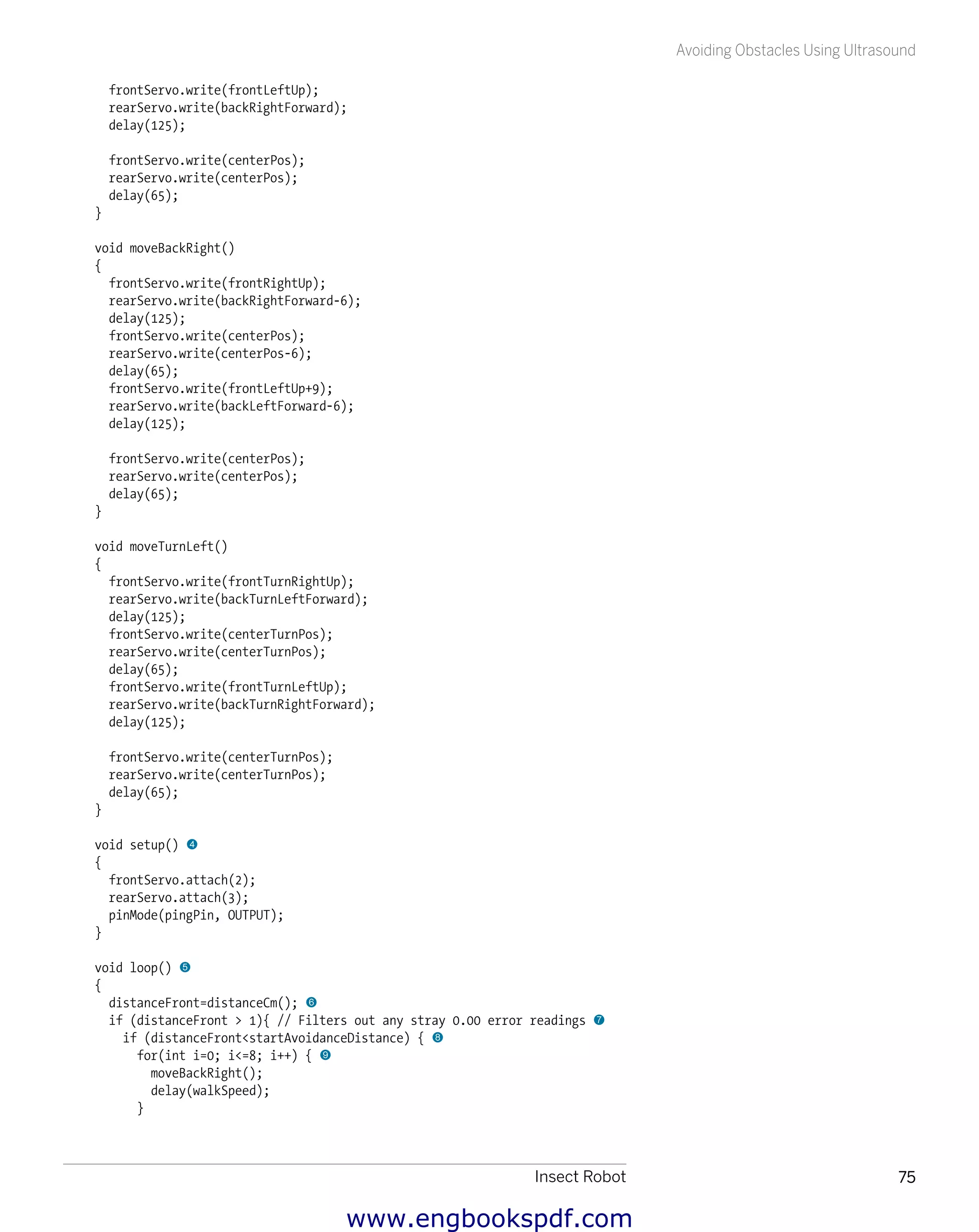 Insect Robot 75
Avoiding Obstacles Using Ultrasound
frontServo.write(frontLeftUp);
rearServo.write(backRightForward);
delay(125);
frontServo.write(centerPos);
rearServo.write(centerPos);
delay(65);
}
void moveBackRight()
{
frontServo.write(frontRightUp);
rearServo.write(backRightForward-6);
delay(125);
frontServo.write(centerPos);
rearServo.write(centerPos-6);
delay(65);
frontServo.write(frontLeftUp+9);
rearServo.write(backLeftForward-6);
delay(125);
frontServo.write(centerPos);
rearServo.write(centerPos);
delay(65);
}
void moveTurnLeft()
{
frontServo.write(frontTurnRightUp);
rearServo.write(backTurnLeftForward);
delay(125);
frontServo.write(centerTurnPos);
rearServo.write(centerTurnPos);
delay(65);
frontServo.write(frontTurnLeftUp);
rearServo.write(backTurnRightForward);
delay(125);
frontServo.write(centerTurnPos);
rearServo.write(centerTurnPos);
delay(65);
}
void setup() 4
{
frontServo.attach(2);
rearServo.attach(3);
pinMode(pingPin, OUTPUT);
}
void loop() 5
{
distanceFront=distanceCm(); 6
if (distanceFront > 1){ // Filters out any stray 0.00 error readings 7
if (distanceFront<startAvoidanceDistance) { 8
for(int i=0; i<=8; i++) { 9
moveBackRight();
delay(walkSpeed);
}
www.engbookspdf.com
 