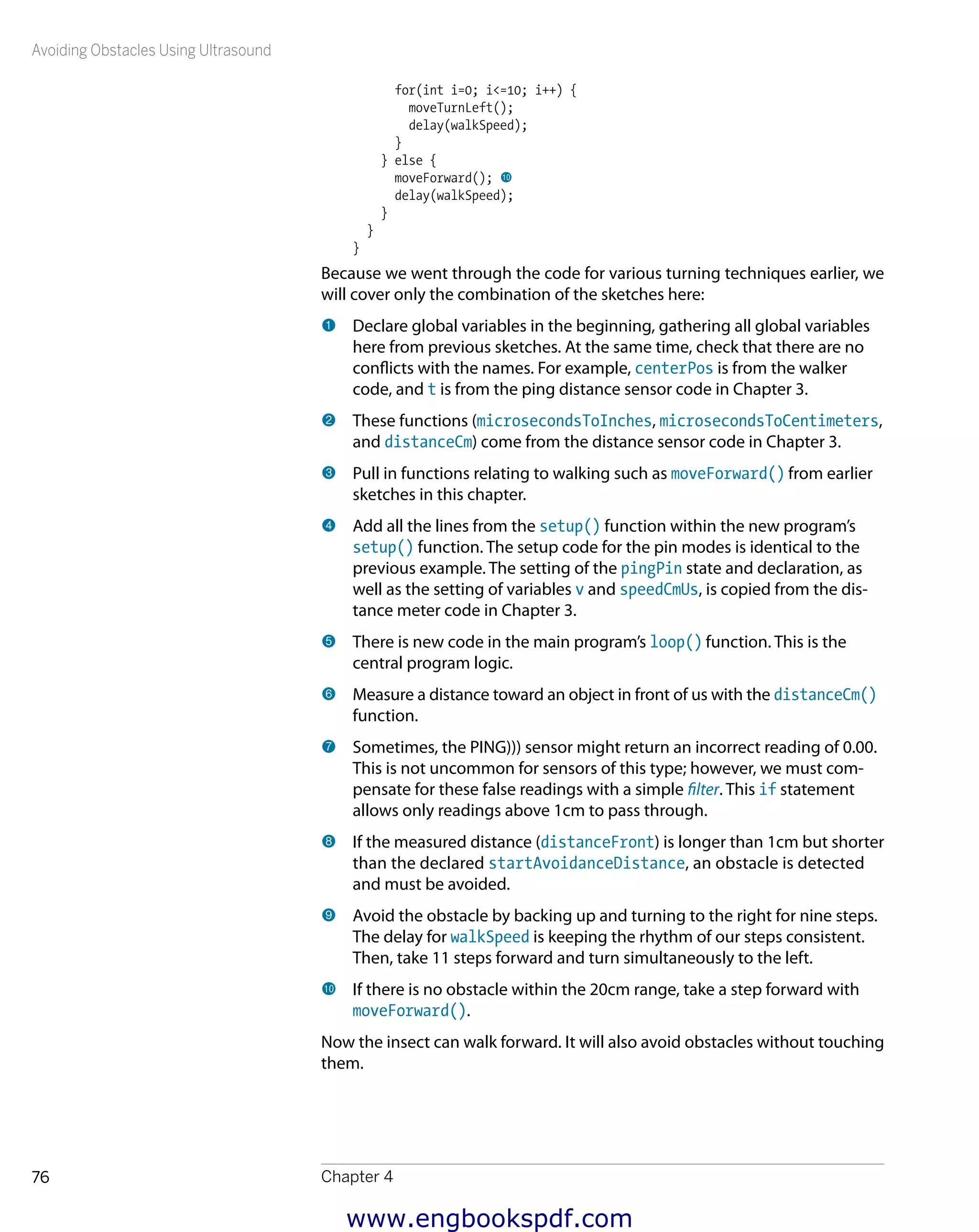 Avoiding Obstacles Using Ultrasound
Chapter 476
for(int i=0; i<=10; i++) {
moveTurnLeft();
delay(walkSpeed);
}
} else {
moveForward(); bk
delay(walkSpeed);
}
}
}
Because we went through the code for various turning techniques earlier, we
will cover only the combination of the sketches here:
1 	Declare global variables in the beginning, gathering all global variables
here from previous sketches. At the same time, check that there are no
conflicts with the names. For example, centerPos is from the walker
code, and t is from the ping distance sensor code in Chapter 3.
2 	These functions (microsecondsToInches, microsecondsToCentimeters,
and distanceCm) come from the distance sensor code in Chapter 3.
3 	Pull in functions relating to walking such as moveForward() from earlier
sketches in this chapter.
4 	Add all the lines from the setup() function within the new program’s
setup() function. The setup code for the pin modes is identical to the
previous example. The setting of the pingPin state and declaration, as
well as the setting of variables v and speedCmUs, is copied from the dis-
tance meter code in Chapter 3.
5 	There is new code in the main program’s loop() function. This is the
central program logic.
6 	Measure a distance toward an object in front of us with the distanceCm()
function.
7 	Sometimes, the PING))) sensor might return an incorrect reading of 0.00.
This is not uncommon for sensors of this type; however, we must com-
pensate for these false readings with a simple filter. This if statement
allows only readings above 1cm to pass through.
8 	If the measured distance (distanceFront) is longer than 1cm but shorter
than the declared startAvoidanceDistance, an obstacle is detected
and must be avoided.
9 	Avoid the obstacle by backing up and turning to the right for nine steps.
The delay for walkSpeed is keeping the rhythm of our steps consistent.
Then, take 11 steps forward and turn simultaneously to the left.
bk 	If there is no obstacle within the 20cm range, take a step forward with
moveForward().
Now the insect can walk forward. It will also avoid obstacles without touching
them.
www.engbookspdf.com
 