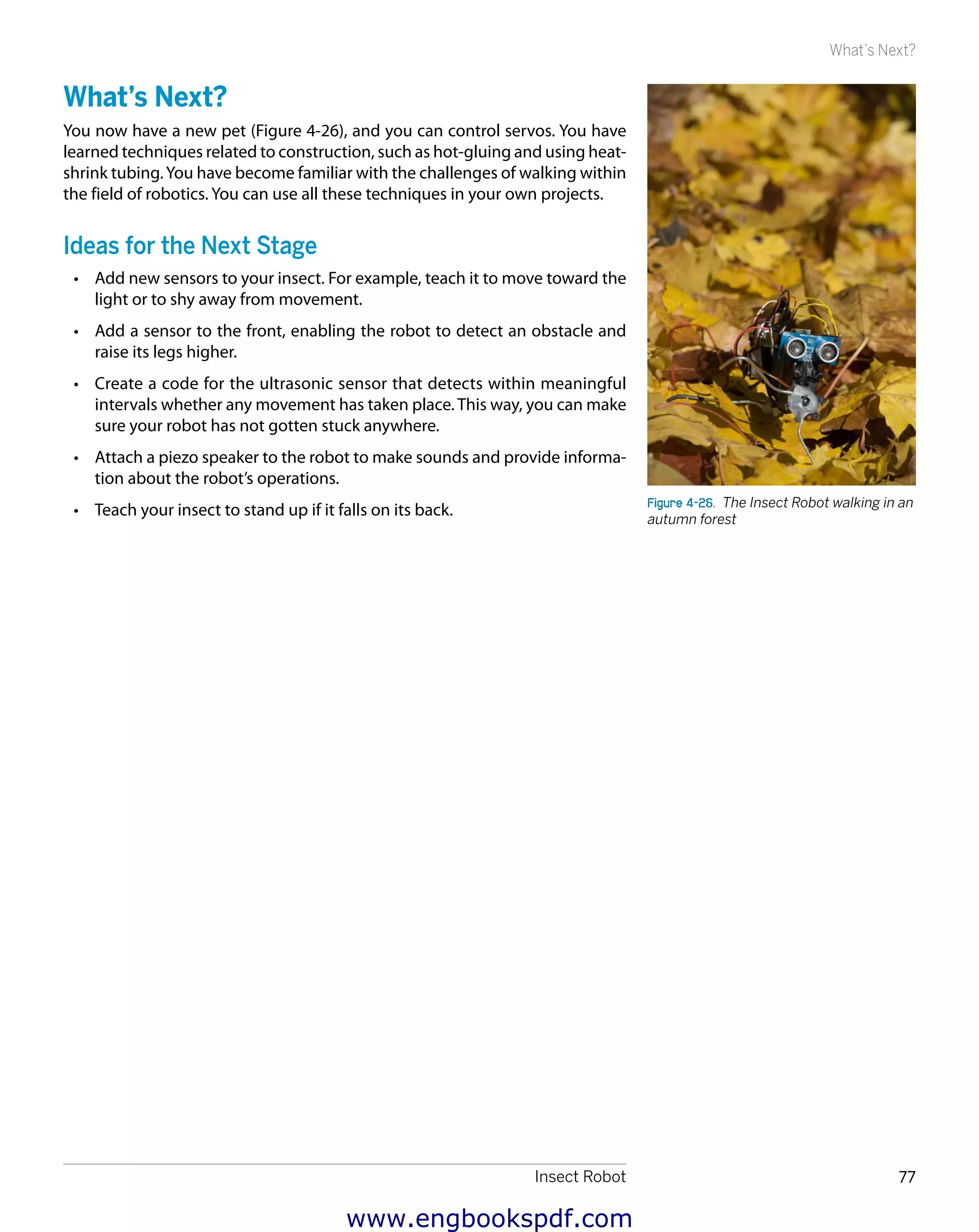 Insect Robot 77
What’s Next?
What’s Next?
You now have a new pet (Figure 4-26), and you can control servos. You have
learned techniques related to construction, such as hot-gluing and using heat-
shrink tubing.You have become familiar with the challenges of walking within
the field of robotics. You can use all these techniques in your own projects.
Ideas for the Next Stage
•	 Add new sensors to your insect. For example, teach it to move toward the
light or to shy away from movement.
•	 Add a sensor to the front, enabling the robot to detect an obstacle and
raise its legs higher.
•	 Create a code for the ultrasonic sensor that detects within meaningful
intervals whether any movement has taken place. This way, you can make
sure your robot has not gotten stuck anywhere.
•	 Attach a piezo speaker to the robot to make sounds and provide informa-
tion about the robot’s operations.
•	 Teach your insect to stand up if it falls on its back. Figure 4-26.  The Insect Robot walking in an
autumn forest
www.engbookspdf.com
 