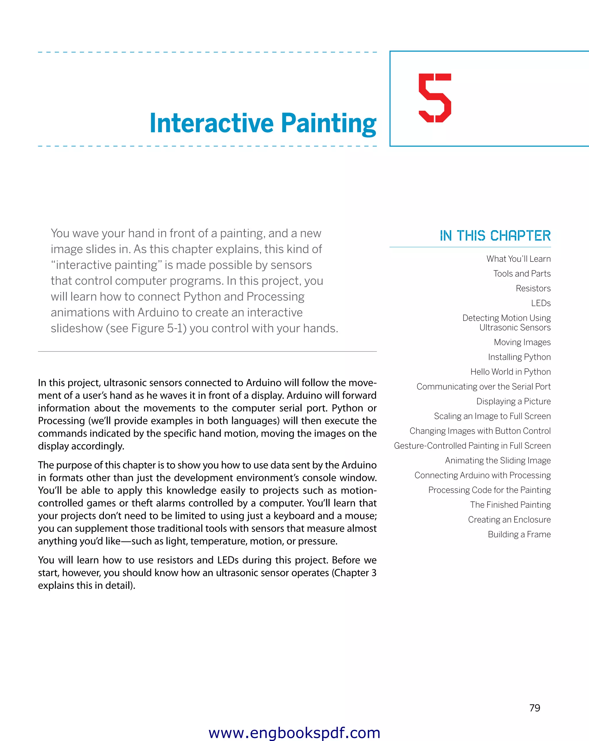 5
79
Interactive Painting
You wave your hand in front of a painting, and a new
image slides in. As this chapter explains, this kind of
“interactive painting” is made possible by sensors
that control computer programs. In this project, you
will learn how to connect Python and Processing
animations with Arduino to create an interactive
slideshow (see Figure 5-1) you control with your hands.
In this project, ultrasonic sensors connected to Arduino will follow the move-
ment of a user’s hand as he waves it in front of a display. Arduino will forward
information about the movements to the computer serial port. Python or
Processing (we’ll provide examples in both languages) will then execute the
commands indicated by the specific hand motion, moving the images on the
display accordingly.
The purpose of this chapter is to show you how to use data sent by the Arduino
in formats other than just the development environment’s console window.
You’ll be able to apply this knowledge easily to projects such as motion-
controlled games or theft alarms controlled by a computer. You’ll learn that
your projects don’t need to be limited to using just a keyboard and a mouse;
you can supplement those traditional tools with sensors that measure almost
anything you’d like—such as light, temperature, motion, or pressure.
You will learn how to use resistors and LEDs during this project. Before we
start, however, you should know how an ultrasonic sensor operates (Chapter 3
explains this in detail).
In this chapter
What You’ll Learn
Tools and Parts
Resistors
LEDs
Detecting Motion Using
Ultrasonic Sensors
Moving Images
Installing Python
Hello World in Python
Communicating over the Serial Port
Displaying a Picture
Scaling an Image to Full Screen
Changing Images with Button Control
Gesture-Controlled Painting in Full Screen
Animating the Sliding Image
Connecting Arduino with Processing
Processing Code for the Painting
The Finished Painting
Creating an Enclosure
Building a Frame
www.engbookspdf.com
 