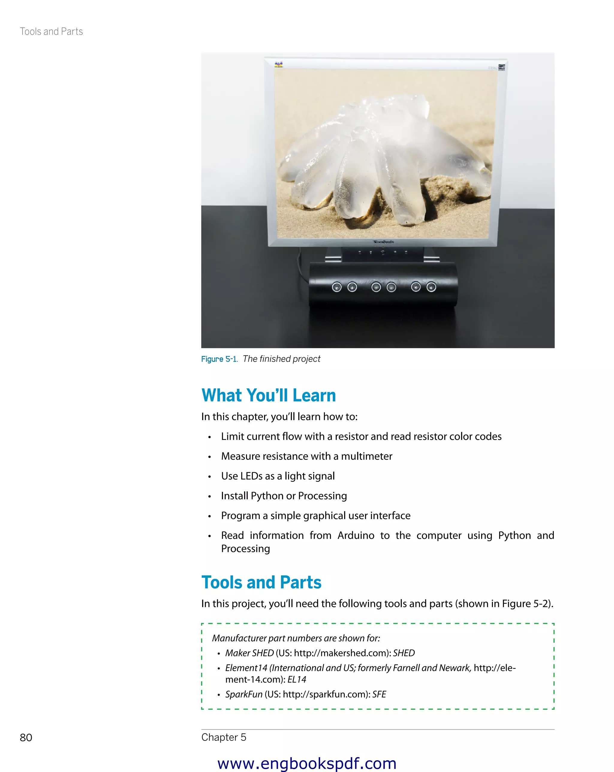 Tools and Parts
Chapter 580
Figure 5-1.  The finished project
What You’ll Learn
In this chapter, you’ll learn how to:
•	 Limit current flow with a resistor and read resistor color codes
•	 Measure resistance with a multimeter
•	 Use LEDs as a light signal
•	 Install Python or Processing
•	 Program a simple graphical user interface
•	 Read information from Arduino to the computer using Python and
​Processing
Tools and Parts
In this project, you’ll need the following tools and parts (shown in Figure 5-2).
Manufacturer part numbers are shown for:
•	 Maker SHED (US: http://makershed.com): SHED
•	 Element14 (International and US; formerly Farnell and Newark, http://ele-
ment-14.com): EL14
•	 SparkFun (US: http://sparkfun.com): SFE
www.engbookspdf.com
 
