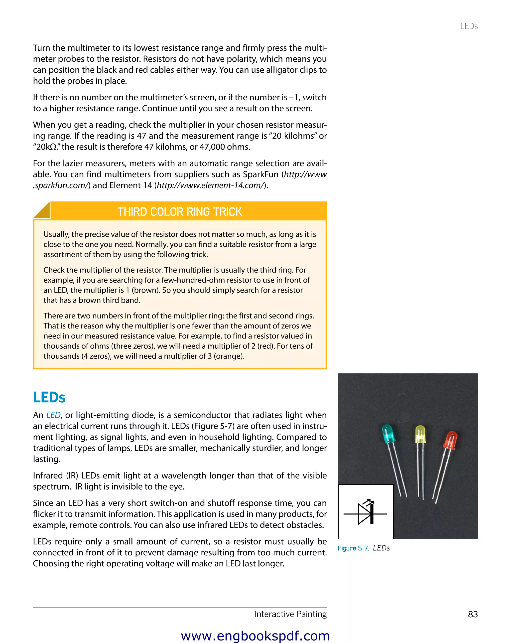 Interactive Painting 83
LEDs
Turn the multimeter to its lowest resistance range and firmly press the multi-
meter probes to the resistor. Resistors do not have polarity, which means you
can position the black and red cables either way. You can use alligator clips to
hold the probes in place. 
If there is no number on the multimeter’s screen, or if the number is –1, switch
to a higher resistance range. Continue until you see a result on the screen.
When you get a reading, check the multiplier in your chosen resistor measur-
ing range. If the reading is 47 and the measurement range is “20 kilohms” or
“20kΩ,”the result is therefore 47 kilohms, or 47,000 ohms.
For the lazier measurers, meters with an automatic range selection are avail-
able. You can find multimeters from suppliers such as SparkFun (http://www
.sparkfun.com/) and Element 14 (http://www.element-14.com/).
Third Color Ring Trick
Usually, the precise value of the resistor does not matter so much, as long as it is
close to the one you need. Normally, you can find a suitable resistor from a large
assortment of them by using the following trick.
Check the multiplier of the resistor. The multiplier is usually the third ring. For
example, if you are searching for a few-hundred-ohm resistor to use in front of
an LED, the multiplier is 1 (brown). So you should simply search for a resistor
that has a brown third band.
There are two numbers in front of the multiplier ring: the first and second rings.
That is the reason why the multiplier is one fewer than the amount of zeros we
need in our measured resistance value. For example, to find a resistor valued in
thousands of ohms (three zeros), we will need a multiplier of 2 (red). For tens of
thousands (4 zeros), we will need a multiplier of 3 (orange).
LEDs
An LED, or light-emitting diode, is a semiconductor that radiates light when
an electrical current runs through it. LEDs (Figure 5-7) are often used in instru-
ment lighting, as signal lights, and even in household lighting. Compared to
traditional types of lamps, LEDs are smaller, mechanically sturdier, and longer
lasting.
Infrared (IR) LEDs emit light at a wavelength longer than that of the visible
spectrum. IR light is invisible to the eye.
Since an LED has a very short switch-on and shutoff response time, you can
flicker it to transmit information. This application is used in many products, for
example, remote controls. You can also use infrared LEDs to detect obstacles.
LEDs require only a small amount of current, so a resistor must usually be
connected in front of it to prevent damage resulting from too much current.
Choosing the right operating voltage will make an LED last longer.
Figure 5-7.  LEDs
www.engbookspdf.com
 