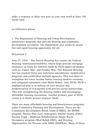 make a response to these two post in your own word at least 150
words each
no references please
1. The Department of Housing and Urban Development
administers programs that provide housing and community
development assistance. The Department also works to ensure
fair and equal housing opportunity for all.
Discussion 2
June 27, 1934 – The Nation Housing Act creates the Federal
Housing Administration(FHA), which helps provide mortgage
insurance on loans for families made by FHA-approved lenders
such as; Fannie Mae and Freddie Mac. The National Housing
Act has reached thirty-one milestone amendments, modification
programs and established multiple agencies. This was done to
strengthen the lower income family housing markets economy
and safeguard consumers (Ann Marie Kukec July 2018). HUD’s
emphasized plan is to refocus on core mission and
modernization of it programs with private-sector partnerships.
This will strengthening the housing market and encouraging
affordable housing investment. Another primary goal of HUD
vision is to better protect taxpayer funds.
There are many affordable housing and homelessness programs
under Community Planning and Development. These are the
Community Development Block Grant (CDBG), the HOME
program, Shelter Plus Care, Emergency Shelter Grants (ESG),
Section Eight - Moderate Rehabilitation Single Room
Occupancy program (Mod Rehab SRO), and Housing
Opportunities for Persons with AIDS (HOPWA). Many of these
 
