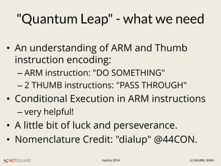 NETSQUARE (c) SAUMIL SHAHhack.lu 2018
"Quantum Leap" - what we need
• An understanding of ARM and Thumb
instruction encoding:
– ARM instruction: "DO SOMETHING"
– 2 THUMB instructions: "PASS THROUGH"
• Conditional Execution in ARM instructions
– very helpful!
• A little bit of luck and perseverance.
• Nomenclature Credit: "dialup" @44CON.
 