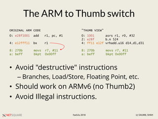 NETSQUARE (c) SAUMIL SHAHhack.lu 2018
The ARM to Thumb switch
• Avoid "destructive" instructions
– Branches, Load/Store, Floating Point, etc.
• Should work on ARMv6 (no Thumb2)
• Avoid Illegal instructions.
0: e28f1001 add r1, pc, #1
4: e12fff11 bx r1
8: 270b movs r7, #11
a: beff bkpt 0x00ff
0: 1001 asrs r1, r0, #32
2: e28f b.n 524
4: ff11 e12f vrhadd.u16 d14,d1,d31
8: 270b movs r7, #11
a: beff bkpt 0x00ff
ORIGINAL ARM CODE "THUMB VIEW"
 