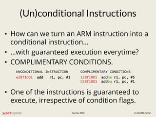NETSQUARE (c) SAUMIL SHAHhack.lu 2018
(Un)conditional Instructions
• How can we turn an ARM instruction into a
conditional instruction…
• …with guaranteed execution everytime?
• COMPLIMENTARY CONDITIONS.
• One of the instructions is guaranteed to
execute, irrespective of condition flags.
e28f1001 add r1, pc, #1 128f1005 addne r1, pc, #5
028f1001 addeq r1, pc, #1
UNCONDITIONAL INSTRUCTION COMPLIMENTARY CONDITIONS
 