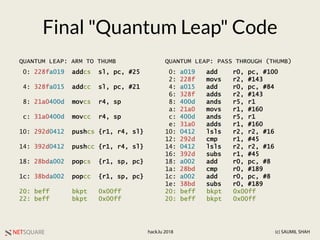 NETSQUARE (c) SAUMIL SHAHhack.lu 2018
Final "Quantum Leap" Code
0: 228fa019 addcs sl, pc, #25
4: 328fa015 addcc sl, pc, #21
8: 21a0400d movcs r4, sp
c: 31a0400d movcc r4, sp
10: 292d0412 pushcs {r1, r4, sl}
14: 392d0412 pushcc {r1, r4, sl}
18: 28bda002 popcs {r1, sp, pc}
1c: 38bda002 popcc {r1, sp, pc}
20: beff bkpt 0x00ff
22: beff bkpt 0x00ff
0: a019 add r0, pc, #100
2: 228f movs r2, #143
4: a015 add r0, pc, #84
6: 328f adds r2, #143
8: 400d ands r5, r1
a: 21a0 movs r1, #160
c: 400d ands r5, r1
e: 31a0 adds r1, #160
10: 0412 lsls r2, r2, #16
12: 292d cmp r1, #45
14: 0412 lsls r2, r2, #16
16: 392d subs r1, #45
18: a002 add r0, pc, #8
1a: 28bd cmp r0, #189
1c: a002 add r0, pc, #8
1e: 38bd subs r0, #189
20: beff bkpt 0x00ff
20: beff bkpt 0x00ff
QUANTUM LEAP: ARM TO THUMB QUANTUM LEAP: PASS THROUGH (THUMB)
 