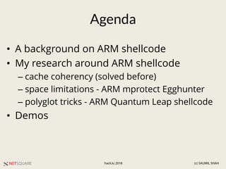 NETSQUARE (c) SAUMIL SHAHhack.lu 2018
Agenda
• A background on ARM shellcode
• My research around ARM shellcode
– cache coherency (solved before)
– space limitations - ARM mprotect Egghunter
– polyglot tricks - ARM Quantum Leap shellcode
• Demos
 