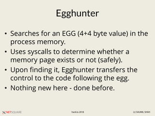 NETSQUARE (c) SAUMIL SHAHhack.lu 2018
Egghunter
• Searches for an EGG (4+4 byte value) in the
process memory.
• Uses syscalls to determine whether a
memory page exists or not (safely).
• Upon finding it, Egghunter transfers the
control to the code following the egg.
• Nothing new here - done before.
 