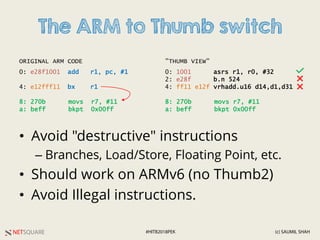 NETSQUARE (c) SAUMIL SHAH#HITB2018PEK
The ARM to Thumb switch
• Avoid "destructive" instructions
– Branches, Load/Store, Floating Point, etc.
• Should work on ARMv6 (no Thumb2)
• Avoid Illegal instructions.
0: e28f1001 add r1, pc, #1
4: e12fff11 bx r1
8: 270b movs r7, #11
a: beff bkpt 0x00ff
0: 1001 asrs r1, r0, #32
2: e28f b.n 524
4: ff11 e12f vrhadd.u16 d14,d1,d31
8: 270b movs r7, #11
a: beff bkpt 0x00ff
ORIGINAL ARM CODE "THUMB VIEW"
 