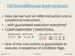 NETSQUARE (c) SAUMIL SHAH#HITB2018PEK
(Un)conditional Instructions
• How can we turn an ARM instruction into a
conditional instruction…
• …with guaranteed execution everytime?
• COMPLIMENTARY CONDITIONS.
• One of the instructions is guaranteed to
execute, irrespective of condition flags.
e28f1001 add r1, pc, #1 128f1005 addne r1, pc, #5
028f1001 addeq r1, pc, #1
UNCONDITIONAL INSTRUCTION COMPLIMENTARY CONDITIONS
 