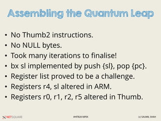 NETSQUARE (c) SAUMIL SHAH#HITB2018PEK
Assembling the Quantum Leap
• No Thumb2 instructions.
• No NULL bytes.
• Took many iterations to finalise!
• bx sl implemented by push {sl}, pop {pc}.
• Register list proved to be a challenge.
• Registers r4, sl altered in ARM.
• Registers r0, r1, r2, r5 altered in Thumb.
 