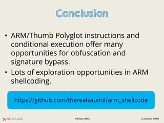 NETSQUARE (c) SAUMIL SHAH#HITB2018PEK
Conclusion
• ARM/Thumb Polyglot instructions and
conditional execution offer many
opportunities for obfuscation and
signature bypass.
• Lots of exploration opportunities in ARM
shellcoding.
https://github.com/therealsaumil/arm_shellcode
 