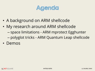 NETSQUARE (c) SAUMIL SHAH#HITB2018PEK
Agenda
• A background on ARM shellcode
• My research around ARM shellcode
– space limitations - ARM mprotect Egghunter
– polyglot tricks - ARM Quantum Leap shellcode
• Demos
 
