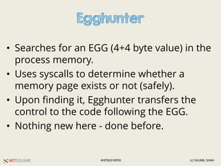NETSQUARE (c) SAUMIL SHAH#HITB2018PEK
Egghunter
• Searches for an EGG (4+4 byte value) in the
process memory.
• Uses syscalls to determine whether a
memory page exists or not (safely).
• Upon finding it, Egghunter transfers the
control to the code following the EGG.
• Nothing new here - done before.
 