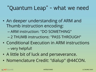 NETSQUARE (c) SAUMIL SHAH#HITB2019AMS
"Quantum Leap" - what we need
• An deeper understanding of ARM and
Thumb instruction encoding:
– ARM instruction: "DO SOMETHING"
– 2 THUMB instructions: "PASS THROUGH"
• Conditional Execution in ARM instructions
– very helpful!
• A little bit of luck and perseverance.
• Nomenclature Credit: "dialup" @44CON.
 