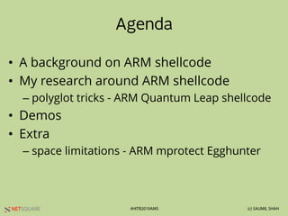 NETSQUARE (c) SAUMIL SHAH#HITB2019AMS
Agenda
• A background on ARM shellcode
• My research around ARM shellcode
– polyglot tricks - ARM Quantum Leap shellcode
• Demos
• Extra
– space limitations - ARM mprotect Egghunter
 