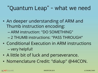 NETSQUARE (c) SAUMIL SHAHSNOOPCON 2019
"Quantum Leap" - what we need
• An deeper understanding of ARM and
Thumb instruction encoding:
– ARM instruction: "DO SOMETHING"
– 2 THUMB instructions: "PASS THROUGH"
• Conditional Execution in ARM instructions
– very helpful!
• A little bit of luck and perseverance.
• Nomenclature Credit: "dialup" @44CON.
 