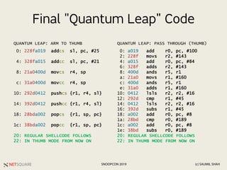 NETSQUARE (c) SAUMIL SHAHSNOOPCON 2019
Final "Quantum Leap" Code
0: 228fa019 addcs sl, pc, #25
4: 328fa015 addcc sl, pc, #21
8: 21a0400d movcs r4, sp
c: 31a0400d movcc r4, sp
10: 292d0412 pushcs {r1, r4, sl}
14: 392d0412 pushcc {r1, r4, sl}
18: 28bda002 popcs {r1, sp, pc}
1c: 38bda002 popcc {r1, sp, pc}
20: REGULAR SHELLCODE FOLLOWS
22: IN THUMB MODE FROM NOW ON
0: a019 add r0, pc, #100
2: 228f movs r2, #143
4: a015 add r0, pc, #84
6: 328f adds r2, #143
8: 400d ands r5, r1
a: 21a0 movs r1, #160
c: 400d ands r5, r1
e: 31a0 adds r1, #160
10: 0412 lsls r2, r2, #16
12: 292d cmp r1, #45
14: 0412 lsls r2, r2, #16
16: 392d subs r1, #45
18: a002 add r0, pc, #8
1a: 28bd cmp r0, #189
1c: a002 add r0, pc, #8
1e: 38bd subs r0, #189
20: REGULAR SHELLCODE FOLLOWS
22: IN THUMB MODE FROM NOW ON
QUANTUM LEAP: ARM TO THUMB QUANTUM LEAP: PASS THROUGH (THUMB)
 