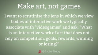 Make art, not games
I want to scrutinise the lens in which we view
bodies of interactive work we typically
associate with "videogames" and ask; "What
is an interactive work of art that does not
rely on competition, goals, rewards, winning
or losing?"
 