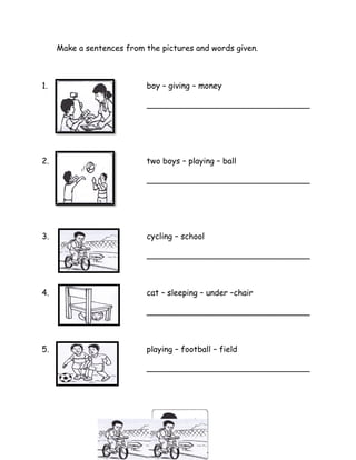 Make a sentences from the pictures and words given.
1. boy – giving – money
________________________________
2. two boys – playing – ball
________________________________
3. cycling – school
________________________________
4. cat – sleeping – under –chair
________________________________
5. playing – football – field
________________________________
 