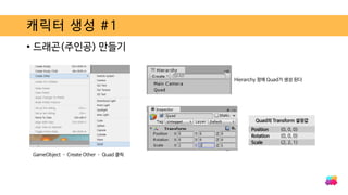 캐릭터 생성 #1
• 드래곤(주인공) 만들기
GameObject – Create Other – Quad 클릭
Hierarchy 창에 Quad가 생성 된다
Quad의 Transform 설정값
Position (0, 0, 0)
Rotation (0, 0, 0)
Scale (2, 2, 1)
 