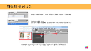 캐릭터 생성 #2
Project 창에서 Create – Folder 혹은 마우스 우클릭 - Create – Folder 클릭
Texture로 이름을 짓는다.
( ※나중에 이름 변경을 원하면 윈도우:F2, 맥OS : return(엔터) 버튼으로 가능 )
예제 파일에 있는 background와 dragon을 방금 만든 Texture 폴더에 드래그로 넣는다.
 
