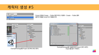 캐릭터 생성 #5
ExamplePackage를 Project 창 안에 드래그 한다.
Project 창에서 Create – Folder 혹은 마우스 우클릭 - Create – Folder 클릭
폴더의 이름을 Script 라고 이름을 짓자.
ExamplePackage를 더블클릭하면 Import 창이 나온다.
Import를 눌러 가져온다.
 