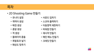 • 2D Shooting Game 만들기
• 유니티 설정
• 캐릭터 생성
• 배경 생성
• 총알 생성
• 적 생성
• 플레이어 충돌
• 폭발효과 넣기
• 해상도 맞추기
목차
• 사운드 입히기
• 스코어 출력하기
• 이동영역 제한하기
• 파워업 만들기
• 재시작 만들기
• 메인 메뉴 만들기
• 크레딧 만들기
 