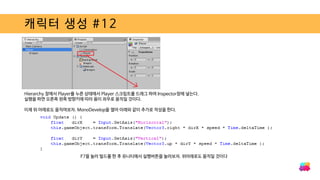 캐릭터 생성 #12
Hierarchy 창에서 Player를 누른 상태에서 Player 스크립트를 드래그 하여 Inspector창에 넣는다.
실행을 하면 오른쪽 왼쪽 방향키에 따라 용이 좌우로 움직일 것이다.
이제 위 아래로도 움직여보자. MonoDevelop을 열어 아래와 같이 추가로 작성을 한다.
F7을 눌러 빌드를 한 후 유니티에서 실행버튼을 눌러보자. 위아래로도 움직일 것이다
 
