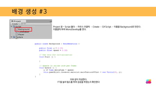 배경 생성 #3
Project 창 - Script 폴더 – 마우스 우클릭 – Create – C# Script – 이름을 Background로 만든다.
더블클릭 하여 MonoDevelop를 켠다.
이와 같이 작성한다.
F7을 눌러 빌드를 하여 성공을 하였는지 확인한다
 