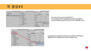 적 생성#4
Hierarchy 창의 SpawnEnemy를 선택 후
Project창의 SpawnEnemy를 Inspector창에 드래그를 한다.
Inspector창에서 RangeX와 EnemyTime의 수치를 바꿀 수 있다.
Project창의 Enemy를 드래그 하여 None으로 되어있는 자리에 넣는다.
실행을 하면 적이 미사일을 쏘면서 내려오는 것을 볼 수 있다.
 