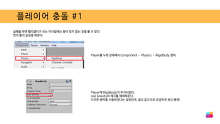 플레이어 충돌 #1
실행을 하면 헬리콥터가 쏘는 미사일에는 용이 맞지 않는 것을 볼 수 있다.
먼저 물리 설정을 해준다.
Player를 누른 상태에서 Component – Physics – Rigidbody 클릭
Player에 Rigidbody가 추가되었다.
Use Gravity의 체크를 해제해준다.
이것은 중력을 사용하겠다는 설정인데, 필요 없으므로 과감하게 체크 해제!
 