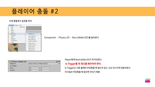 플레이어 충돌 #2
이제 충돌체크 설정을 하자.
Component – Physics 2D – Box Collider(2D)를 눌러준다
Player에게 BoxCollider2D가 추가되었다.
Is Trigger를 꼭 체크를 해주어야 한다.
Is Trigger는 다른 물체와 부딪혔을 때 밀리지 않고 그냥 지나가게 만들어준다.
미사일과 부딪혔을 때 밀리면 안되기 때문.
 