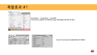 폭발효과 #1
GameObject – Create Other – Quad 클릭
CAnimation스크립트와 미리 만들어 둔 dragon 매터리얼을 드래그해서 추가한다
Transfor과 Canimation의 값을 왼쪽과 같이 바꿔준다
 